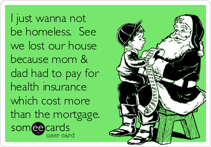I just wanna not
be homeless.  See
we lost our house
because mom &
dad had to pay for
health insurance
which cost more
than the mortgage.