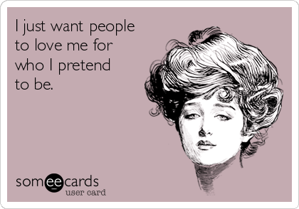 I just want people
to love me for
who I pretend
to be.