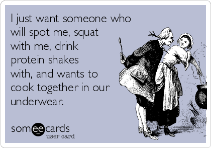 I just want someone who
will spot me, squat
with me, drink
protein shakes
with, and wants to
cook together in our
underwear.