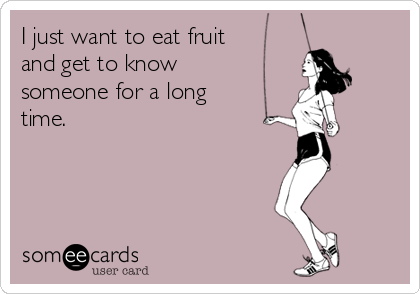 I just want to eat fruit
and get to know
someone for a long
time.