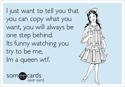 I just want to tell you that
you can copy what you
want, you will always be
one step behind.
Its funny watching you
try to be me, 
Im a queen wtf.