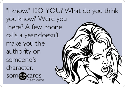 "I know." DO YOU? What do you think
you know? Were you
there? A few phone
calls a year doesn't
make you the
authority on
someone's
character. 