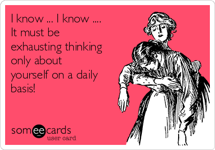 I know ... I know ....
It must be
exhausting thinking
only about
yourself on a daily
basis!