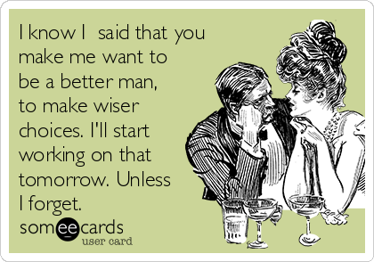 I know I​ said that you
make me want to
be a better man,
to make wiser
choices. I'll start
working on that
tomorrow. Unless
I forget.