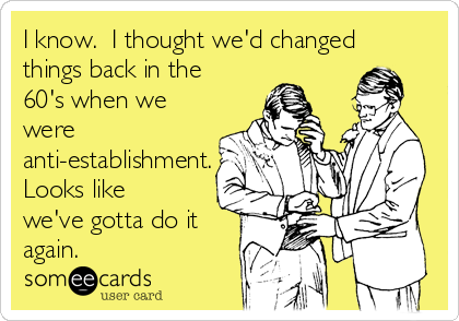 I know.  I thought we'd changed
things back in the
60's when we
were
anti-establishment.
Looks like
we've gotta do it
again.