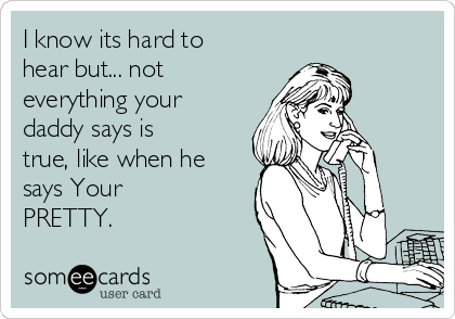 I know its hard to
hear but... not
everything your
daddy says is
true, like when he
says Your
PRETTY.