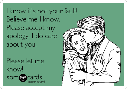 I know it's not your fault!
Believe me I know.
Please accept my
apology. I do care
about you. 

Please let me
know!