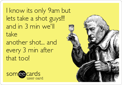 I know its only 9am but
lets take a shot guys!!!
and in 3 min we'll
take
another shot... and
every 3 min after
that too!