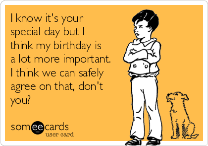 I know it's your
special day but I
think my birthday is
a lot more important.
I think we can safely
agree on that, don't
you?