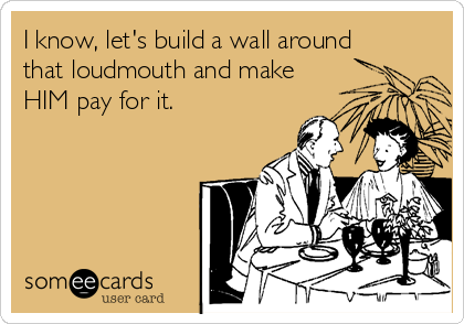 I know, let's build a wall around
that loudmouth and make
HIM pay for it. 