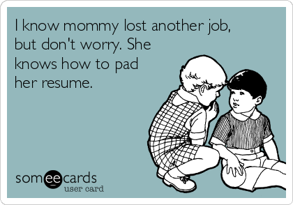 I know mommy lost another job,
but don't worry. She
knows how to pad
her resume. 