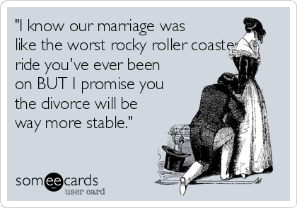 "I know our marriage was
like the worst rocky roller coaster
ride you've ever been
on BUT I promise you
the divorce will be
way more stable."