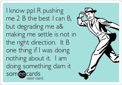 I know ppl R pushing
me 2 B the best I can B,
but degrading me a&
making me settle is not in
the right direction.  It B
one thing if I was doing
nothing about it.  I am
doing something darn it