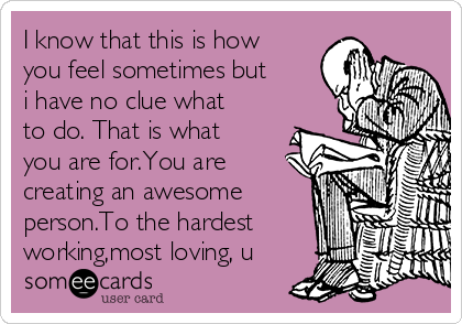 I know that this is how
you feel sometimes but
i have no clue what
to do. That is what
you are for.You are
creating an awesome
person.To the hardest
working,most loving, u