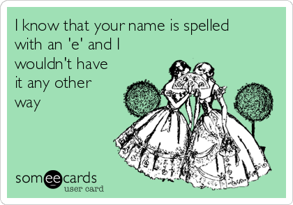 I know that your name is spelled
with an 'e' and I
wouldn't have
it any other
way