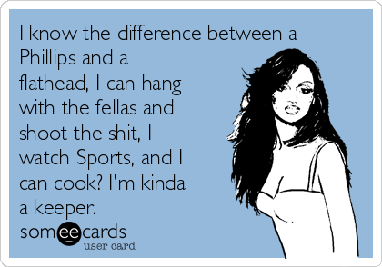 I know the difference between a
Phillips and a
flathead, I can hang
with the fellas and
shoot the shit, I
watch Sports, and I
can cook? I'm kinda
a keeper.