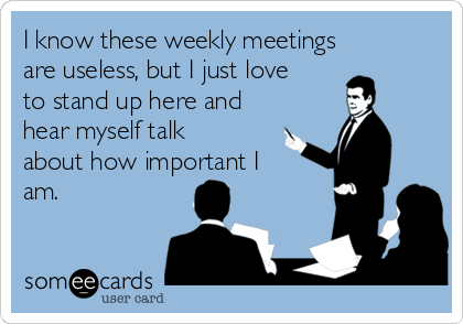 I know these weekly meetings
are useless, but I just love
to stand up here and
hear myself talk
about how important I
am. 