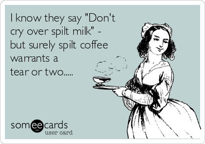 I know they say "Don't
cry over spilt milk" -
but surely spilt coffee  
warrants a
tear or two.....