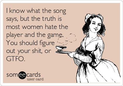 I know what the song
says, but the truth is
most women hate the
player and the game.
You should figure
out your shit, or 
GTFO.