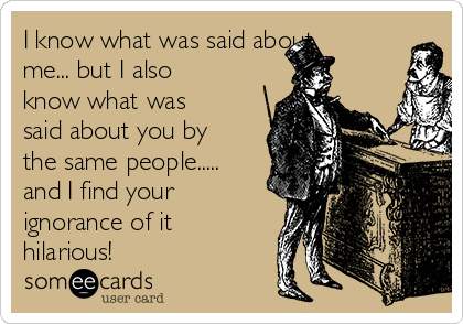 I know what was said about
me... but I also
know what was
said about you by
the same people.....
and I find your
ignorance of it
hilarious! 