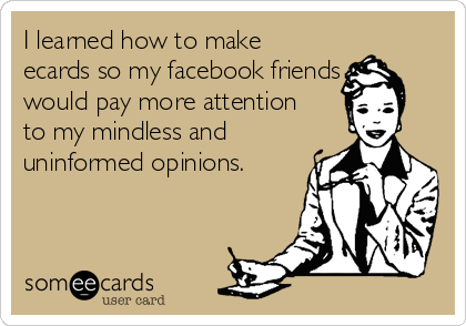 I learned how to make
ecards so my facebook friends
would pay more attention
to my mindless and
uninformed opinions.