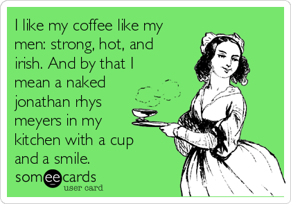 I like my coffee like my
men: strong, hot, and
irish. And by that I
mean a naked
jonathan rhys
meyers in my
kitchen with a cup
and a smile.