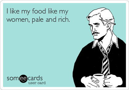 I like my food like my
women, pale and rich.