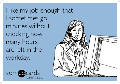 I like my job enough that 
I sometimes go
minutes without 
checking how
many hours
are left in the
workday. 