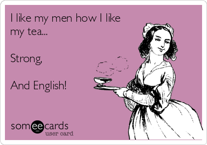 I like my men how I like
my tea...

Strong,

And English!