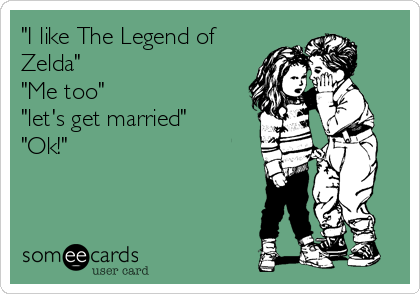 "I like The Legend of
Zelda"
"Me too"
"let's get married"
"Ok!"