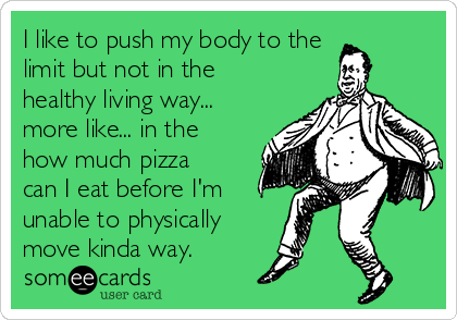 I like to push my body to the
limit but not in the
healthy living way...
more like... in the
how much pizza
can I eat before I'm
unable to physically
move kinda way. 