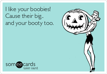I like your boobies! 
Cause their big..
and your booty too.