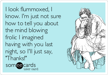 I look flummoxed, I
know. I'm just not sure
how to tell you about
the mind blowing
frolic I imagined
having with you last
night, so I'll just say,
"Thanks!"