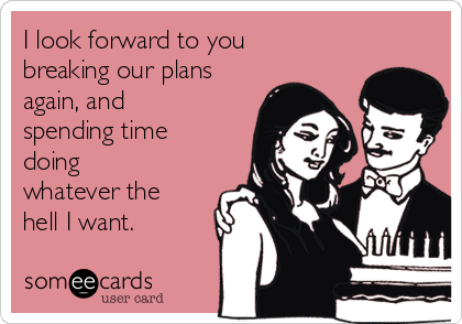 I look forward to you
breaking our plans
again, and
spending time
doing
whatever the
hell I want.