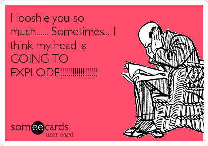 I looshie you so
much...... Sometimes... I
think my head is 
GOING TO 
EXPLODE!!!!!!!!!!!!!!!!!!