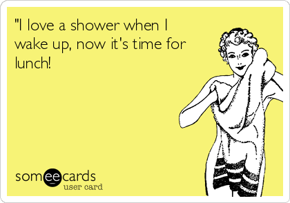 "I love a shower when I
wake up, now it's time for
lunch!