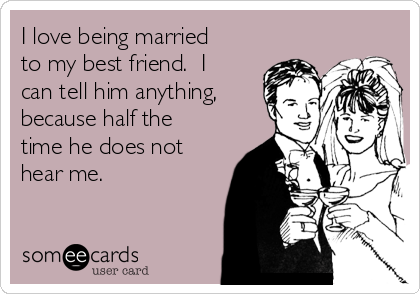 I love being married
to my best friend.  I
can tell him anything,
because half the
time he does not
hear me.  