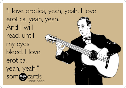 "I love erotica, yeah, yeah. I love
erotica, yeah, yeah.
And I will
read, until
my eyes
bleed. I love
erotica, 
yeah, yeah!"