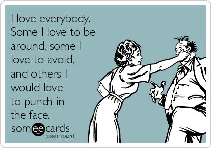 I love everybody. 
Some I love to be 
around, some I
love to avoid,
and others I
would love 
to punch in 
the face.