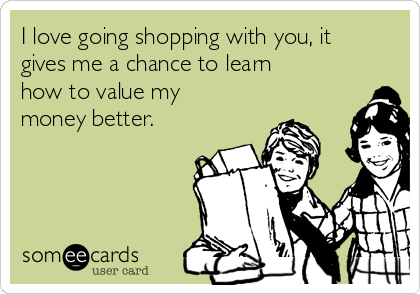 I love going shopping with you, it
gives me a chance to learn
how to value my
money better.