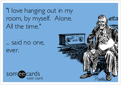 "I love hanging out in my
room, by myself.  Alone. 
All the time."

... said no one,
ever.