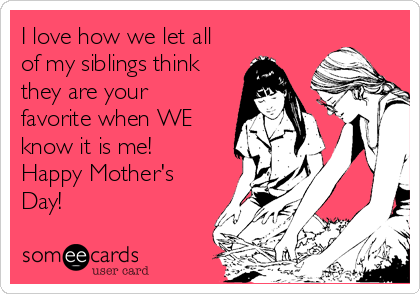 I love how we let all
of my siblings think
they are your
favorite when WE
know it is me! 
Happy Mother's
Day!  