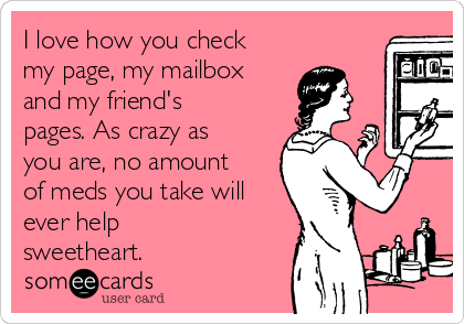 I love how you check
my page, my mailbox
and my friend's
pages. As crazy as
you are, no amount
of meds you take will
ever help
sweetheart.