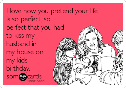 I love how you pretend your life
is so perfect, so
perfect that you had
to kiss my
husband in
my house on
my kids
birthday. 