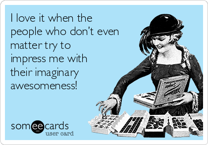 I love it when the
people who don’t even
matter try to 
impress me with
their imaginary
awesomeness!