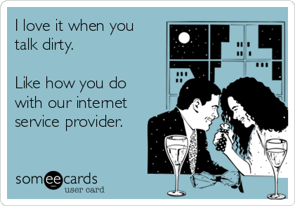 I love it when you
talk dirty.

Like how you do
with our internet
service provider.