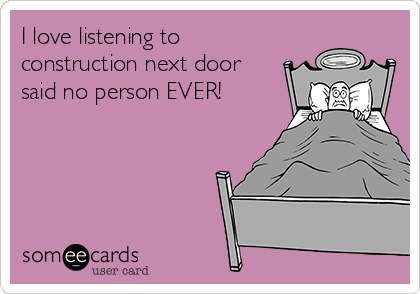 I love listening to
construction next door
said no person EVER! 