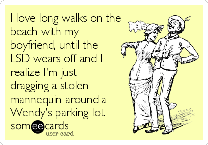I love long walks on the
beach with my
boyfriend, until the
LSD wears off and I
realize I'm just
dragging a stolen
mannequin around a
Wendy's parking lot.