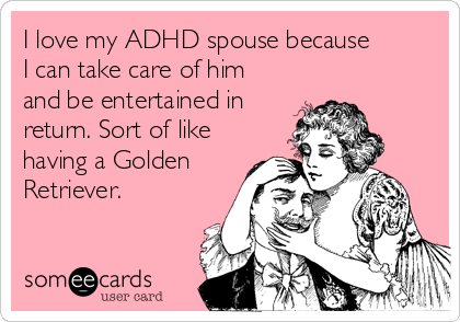 I love my ADHD spouse because
I can take care of him
and be entertained in
return. Sort of like
having a Golden
Retriever.