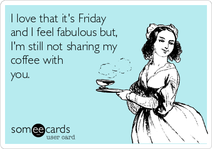 I love that it's Friday
and I feel fabulous but,
I'm still not sharing my
coffee with
you.